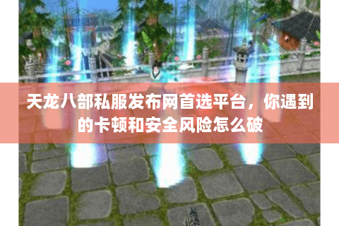 天龙八部私服发布网首选平台，你遇到的卡顿和安全风险怎么破