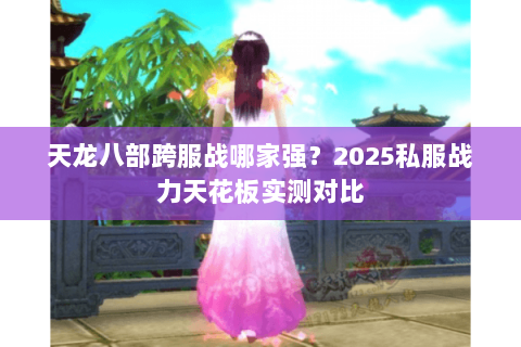 天龙八部跨服战哪家强？2025私服战力天花板实测对比