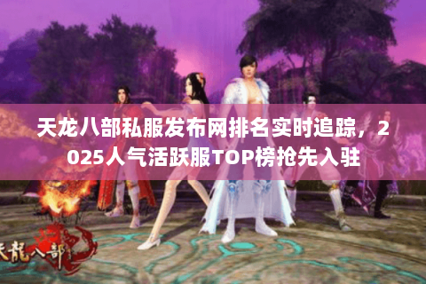 天龙八部私服发布网排名实时追踪，2025人气活跃服TOP榜抢先入驻