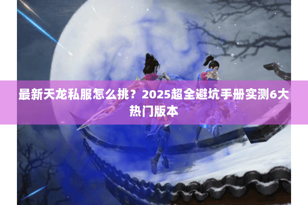 最新天龙私服怎么挑?2025超全避坑手册实测6大热门版本 最新天龙私服怎么挑?2025超全避坑手册实测6大热门版本
