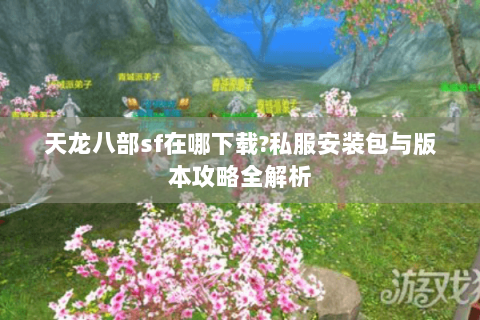 天龙八部sf在哪下载?私服安装包与版本攻略全解析