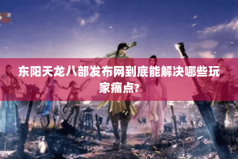 东阳天龙八部发布网到底能解决哪些玩家痛点?