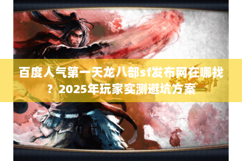 百度人气第一天龙八部sf发布网在哪找？2025年玩家实测避坑方案
