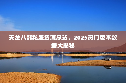 天龙八部私服资源总站，2025热门版本数据大揭秘