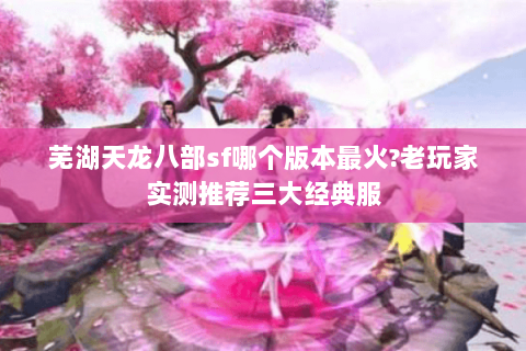 芜湖天龙八部sf哪个版本最火?老玩家实测推荐三大经典服 芜湖天龙八部sf哪个版本最火?老玩家实测推荐三大经典服