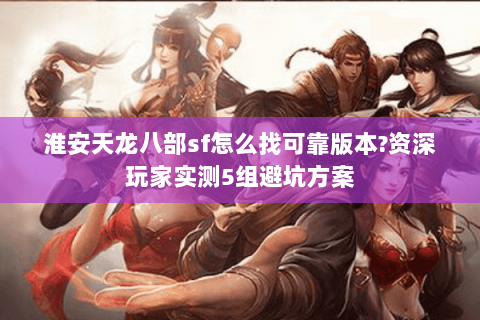 淮安天龙八部sf怎么找可靠版本?资深玩家实测5组避坑方案