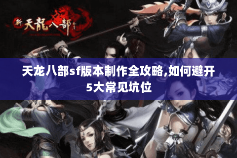 天龙八部sf版本制作全攻略,如何避开5大常见坑位