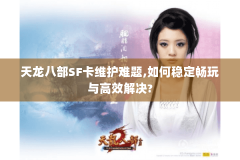 天龙八部SF卡维护难题,如何稳定畅玩与高效解决?
