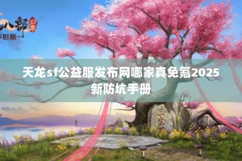 天龙sf公益服发布网哪家真免氪2025新防坑手册