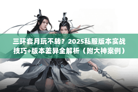三环套月玩不转？2025私服版本实战技巧+版本差异全解析（附大神案例）