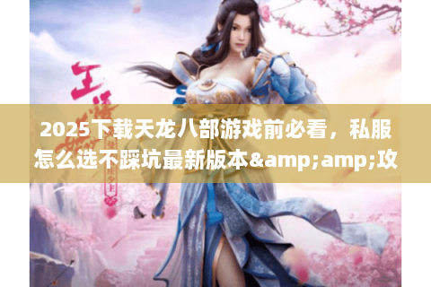 2025下载天龙八部游戏前必看，私服怎么选不踩坑最新版本&amp;攻略全解析