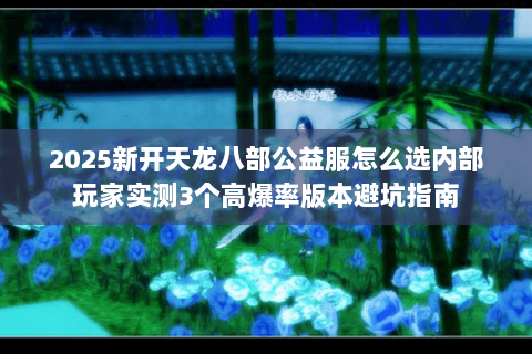 2025新开天龙八部公益服怎么选内部玩家实测3个高爆率版本避坑指南