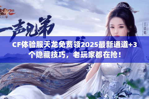 CF体验服天龙免费领2025最新通道+3个隐藏技巧，老玩家都在抢！