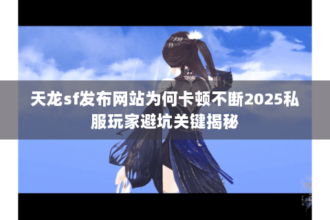 天龙sf发布网站为何卡顿不断2025私服玩家避坑关键揭秘