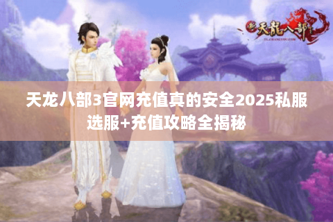 天龙八部3官网充值真的安全2025私服选服+充值攻略全揭秘