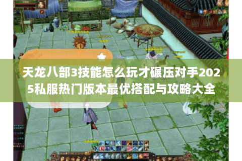 天龙八部3技能怎么玩才碾压对手2025私服热门版本最优搭配与攻略大全