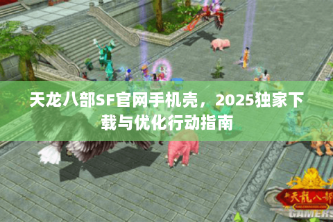 天龙八部SF官网手机壳，2025独家下载与优化行动指南