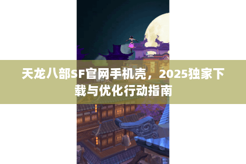 天龙八部SF官网手机壳，2025独家下载与优化行动指南