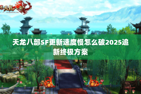 天龙八部SF更新速度慢怎么破2025追新终极方案