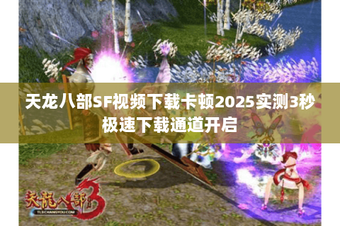 天龙八部SF视频下载卡顿2025实测3秒极速下载通道开启