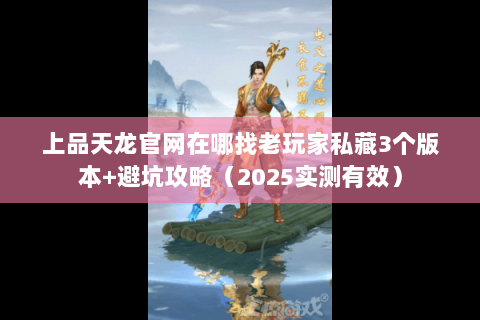 上品天龙官网在哪找老玩家私藏3个版本+避坑攻略（2025实测有效）