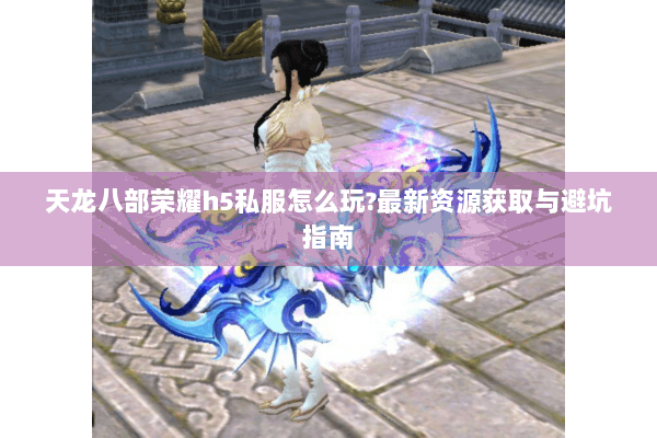 天龙八部荣耀h5私服怎么玩?最新资源获取与避坑指南