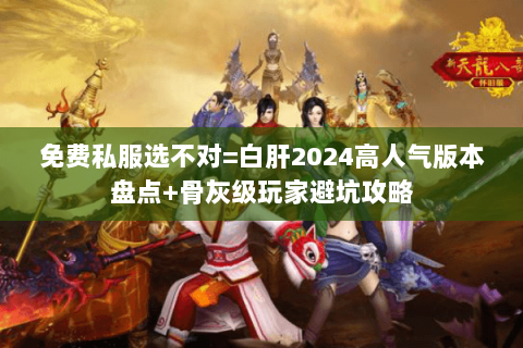 免费私服选不对=白肝2024高人气版本盘点+骨灰级玩家避坑攻略