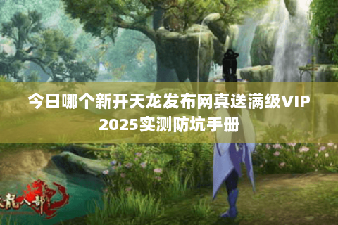 今日哪个新开天龙发布网真送满级VIP2025实测防坑手册 今日哪个新开天龙发布网真送满级VIP2025实测防坑手册