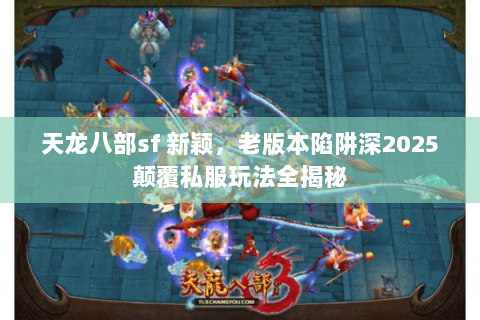 天龙八部sf 新颖，老版本陷阱深2025颠覆私服玩法全揭秘