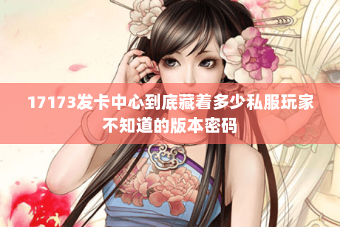 17173发卡中心到底藏着多少私服玩家不知道的版本密码