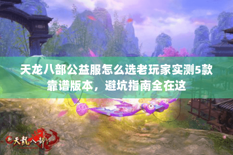 天龙八部公益服怎么选老玩家实测5款靠谱版本，避坑指南全在这