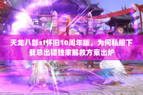 天龙八部sf怀旧10周年版，为何私服下载总出错独家解救方案出炉