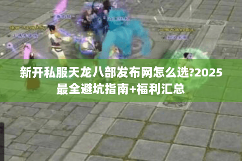 新开私服天龙八部发布网怎么选?2025最全避坑指南+福利汇总