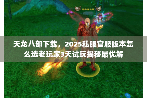 天龙八部下载，2025私服官服版本怎么选老玩家3天试玩揭秘最优解