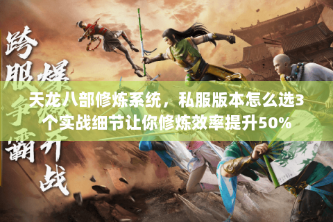 天龙八部修炼系统，私服版本怎么选3个实战细节让你修炼效率提升50%