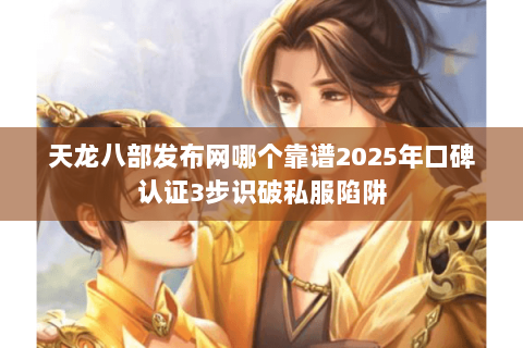 天龙八部发布网哪个靠谱2025年口碑认证3步识破私服陷阱