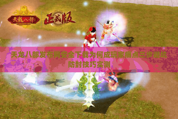 天龙八部发布网安全下载为何成玩家痛点三步避坑防封技巧实测