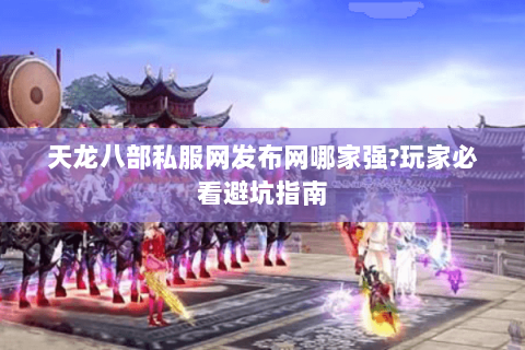 天龙八部私服网发布网哪家强?玩家必看避坑指南