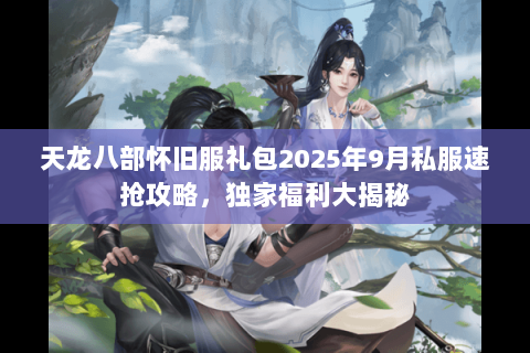 天龙八部怀旧服礼包2025年9月私服速抢攻略，独家福利大揭秘