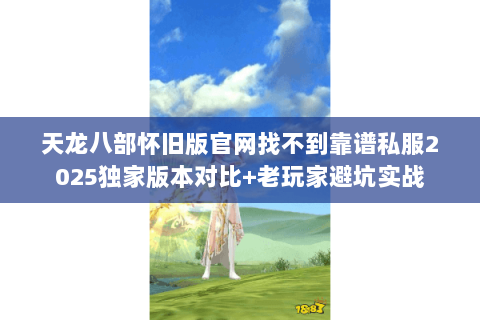 天龙八部怀旧版官网找不到靠谱私服2025独家版本对比+老玩家避坑实战
