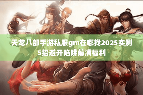 天龙八部手游私服gm在哪找2025实测5招避开陷阱薅满福利