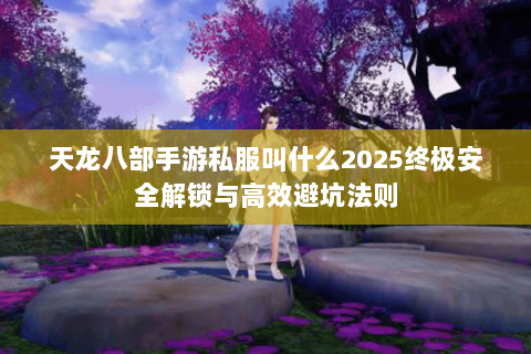 天龙八部手游私服叫什么2025终极安全解锁与高效避坑法则