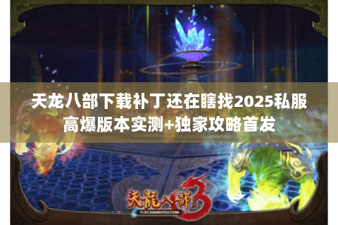 天龙八部下载补丁还在瞎找2025私服高爆版本实测+独家攻略首发