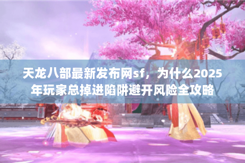 天龙八部最新发布网sf，为什么2025年玩家总掉进陷阱避开风险全攻略