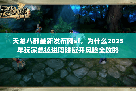 天龙八部最新发布网sf，为什么2025年玩家总掉进陷阱避开风险全攻略