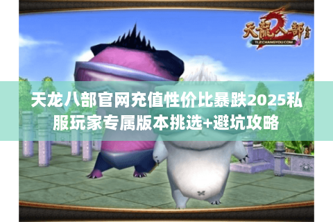 天龙八部官网充值性价比暴跌2025私服玩家专属版本挑选+避坑攻略