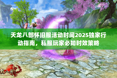 天龙八部怀旧服活动时间2025独家行动指南,私服玩家必知时效策略 天龙八部怀旧服活动时间2025独家行动指南,私服玩家必知时效策略