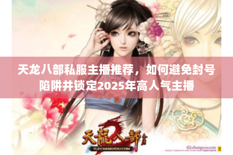 天龙八部私服主播推荐，如何避免封号陷阱并锁定2025年高人气主播