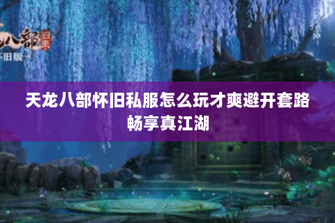 天龙八部怀旧私服怎么玩才爽避开套路畅享真江湖