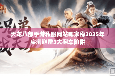 天龙八部手游私服网站哪家稳2025年实测避雷3大翻车陷阱